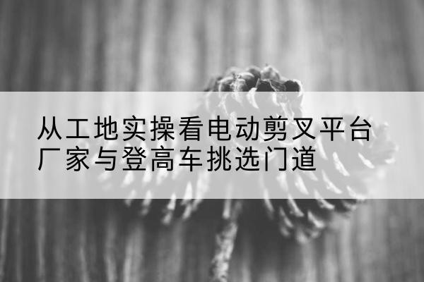 邗江电动剪叉升降平台厂家-从工地实操看电动剪叉平台厂家与登高车挑选门道