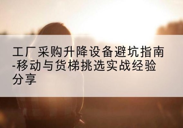 邗江移动式升降机怎么选-工厂采购升降设备避坑指南-移动与货梯挑选实战经验分享