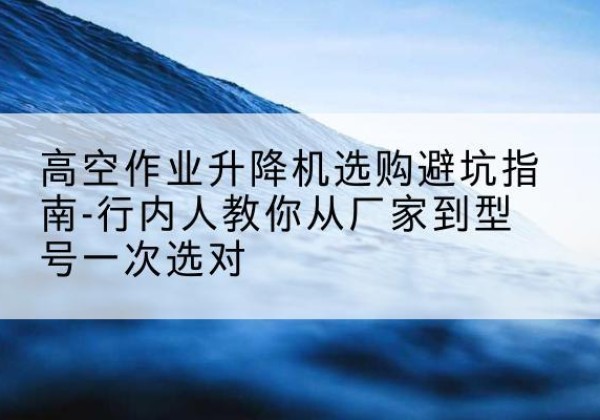 邗江升降平台厂家-高空作业升降机选购避坑指南-行内人教你从厂家到型号一次选对