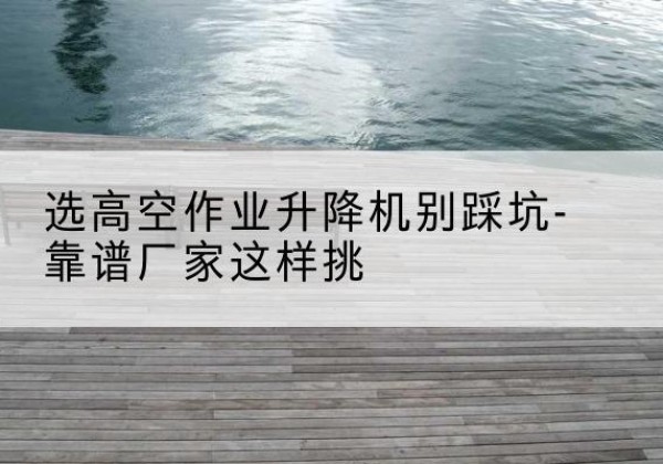 邗江剪叉式升降机厂家-选高空作业升降机别踩坑-靠谱厂家这样挑