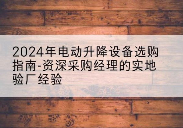 邗江电动剪叉升降平台厂家-2024年电动升降设备选购指南-资深采购经理的实地验厂经验