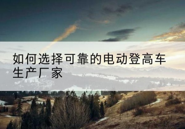 邗江电动登高车厂家-如何选择可靠的电动登高车生产厂家