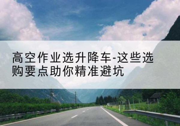 邗江升降车厂家-高空作业选升降车-这些选购要点助你*避坑