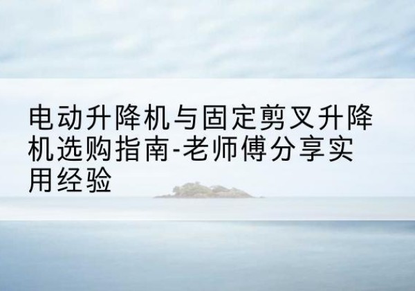 邗江电动升降机怎么选-电动升降机与固定剪叉升降机选购指南-老师傅分享实用经验