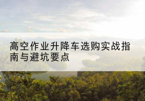 邗江升降车怎么选-高空作业升降车选购实战指南与避坑要点