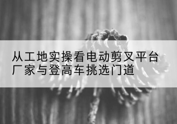 邗江电动剪叉升降平台厂家-从工地实操看电动剪叉平台厂家与登高车挑选门道