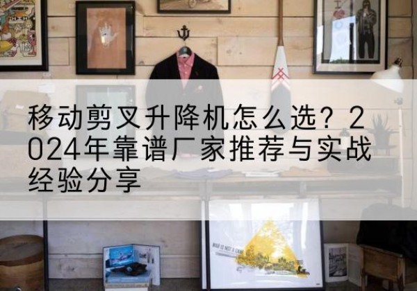 邗江升降平台厂家推荐-移动剪叉升降机怎么选？2024年靠谱厂家推荐与实战经验分享
