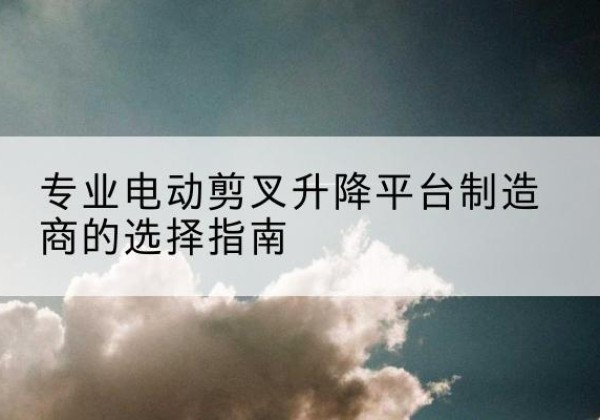 邗江电动剪叉升降平台厂家-专业电动剪叉升降平台制造商的选择指南