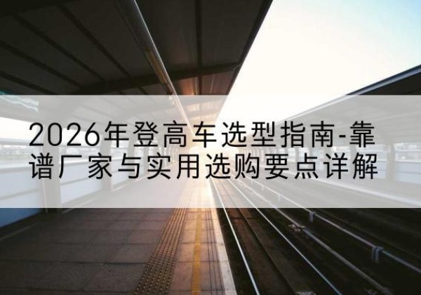 邗江登高车厂家推荐-2026年登高车选型指南-靠谱厂家与实用选购要点详解